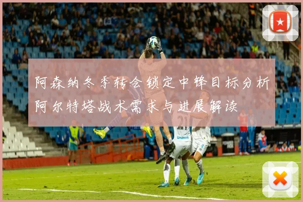 阿森纳冬季转会锁定中锋目标分析阿尔特塔战术需求与进展解读