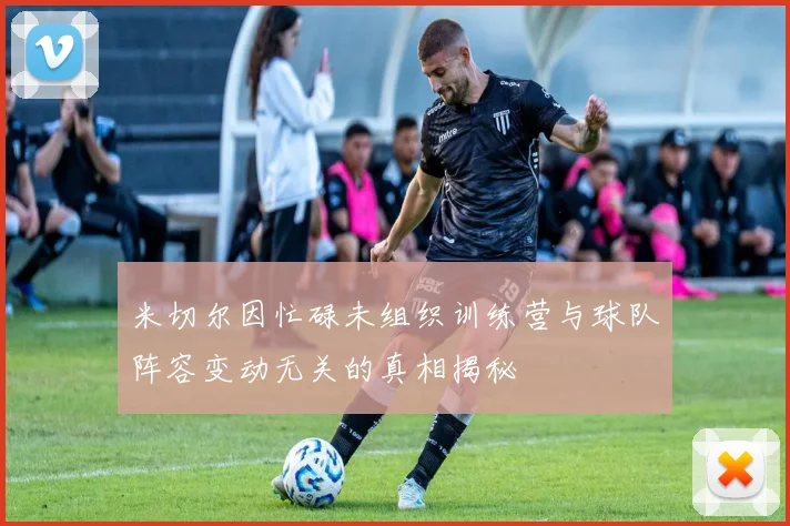 米切尔因忙碌未组织训练营与球队阵容变动无关的真相揭秘
