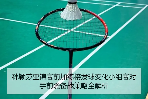孙颖莎亚锦赛前加练接发球变化小组赛对手前瞻备战策略全解析